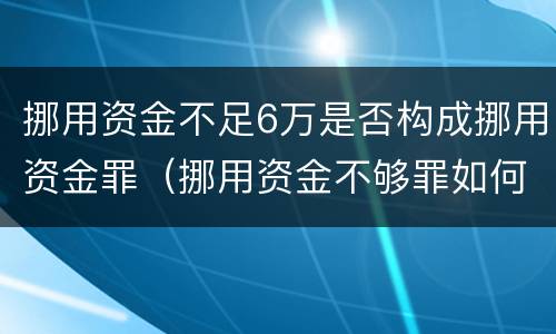 挪用资金不足6万是否构成挪用资金罪（挪用资金不够罪如何处罚）