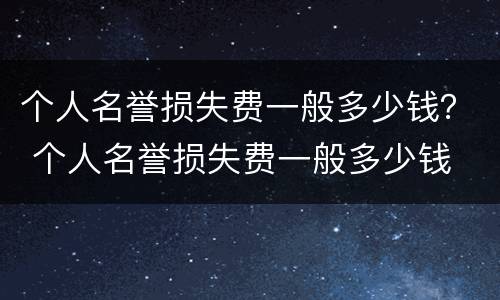 个人名誉损失费一般多少钱？ 个人名誉损失费一般多少钱