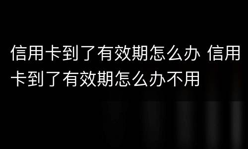 信用卡到了有效期怎么办 信用卡到了有效期怎么办不用