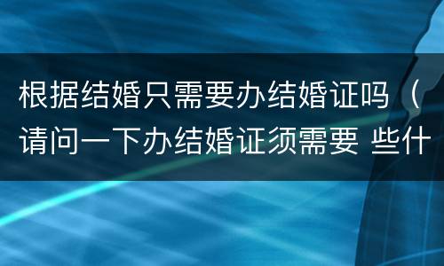 根据结婚只需要办结婚证吗（请问一下办结婚证须需要 些什么?）