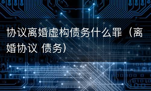 协议离婚虚构债务什么罪（离婚协议 债务）