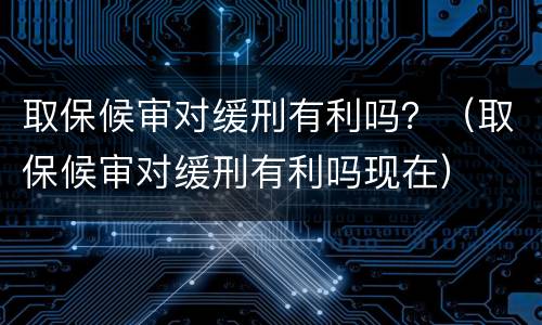 取保候审对缓刑有利吗？（取保候审对缓刑有利吗现在）