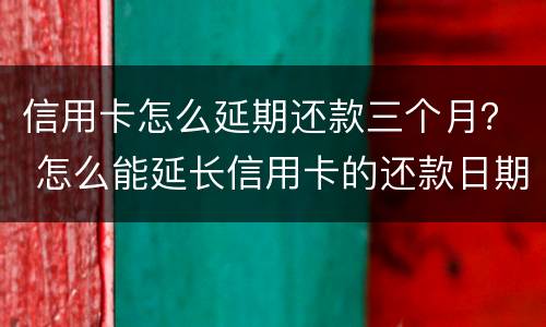 信用卡怎么延期还款三个月？ 怎么能延长信用卡的还款日期