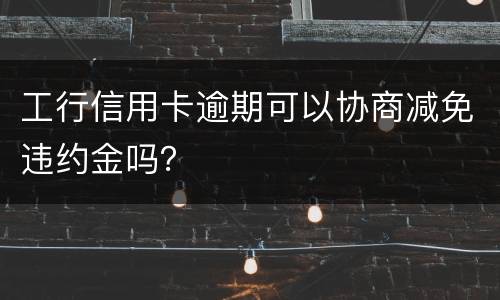 工行信用卡逾期可以协商减免违约金吗？