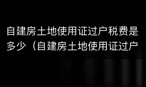 自建房土地使用证过户税费是多少（自建房土地使用证过户税费是多少钱）
