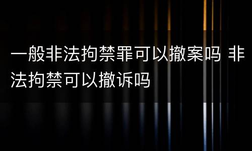 一般非法拘禁罪可以撤案吗 非法拘禁可以撤诉吗