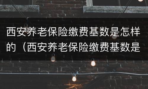 西安养老保险缴费基数是怎样的（西安养老保险缴费基数是怎样的啊）