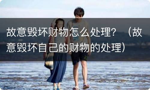 故意毁坏财物怎么处理？（故意毁坏自己的财物的处理）