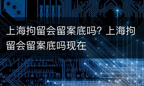 上海拘留会留案底吗? 上海拘留会留案底吗现在
