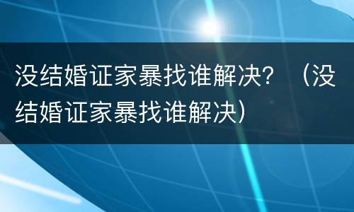 没结婚证家暴找谁解决？（没结婚证家暴找谁解决）