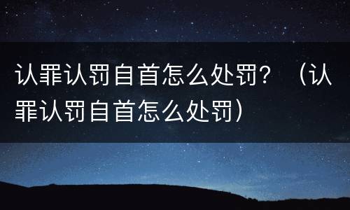 认罪认罚自首怎么处罚？（认罪认罚自首怎么处罚）
