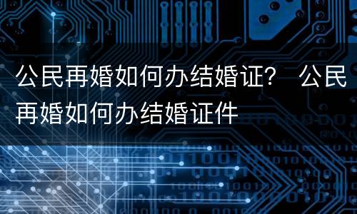 公民再婚如何办结婚证？ 公民再婚如何办结婚证件