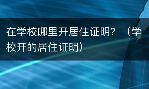 在学校哪里开居住证明？（学校开的居住证明）
