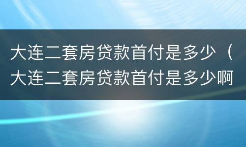 大连二套房贷款首付是多少（大连二套房贷款首付是多少啊）