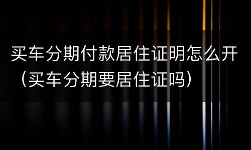 买车分期付款居住证明怎么开（买车分期要居住证吗）