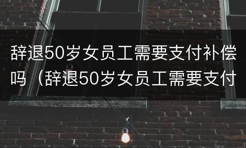 辞退50岁女员工需要支付补偿吗（辞退50岁女员工需要支付补偿吗为什么）