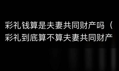 彩礼钱算是夫妻共同财产吗（彩礼到底算不算夫妻共同财产）