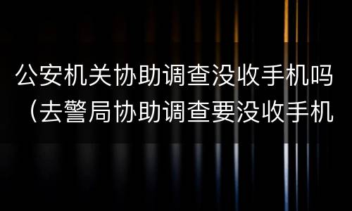 公安机关协助调查没收手机吗（去警局协助调查要没收手机吗）