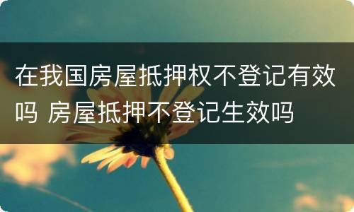 在我国房屋抵押权不登记有效吗 房屋抵押不登记生效吗