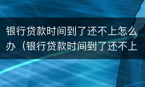 银行贷款时间到了还不上怎么办（银行贷款时间到了还不上怎么办呢）