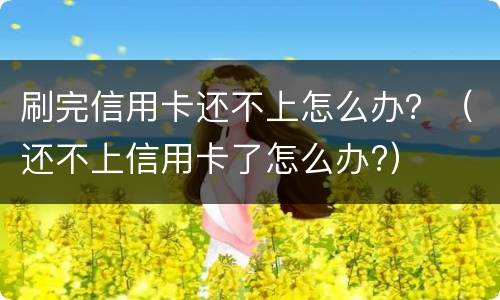 刷完信用卡还不上怎么办？（还不上信用卡了怎么办?）