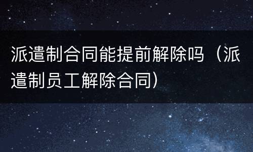 派遣制合同能提前解除吗（派遣制员工解除合同）