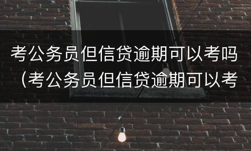 考公务员但信贷逾期可以考吗（考公务员但信贷逾期可以考吗知乎）