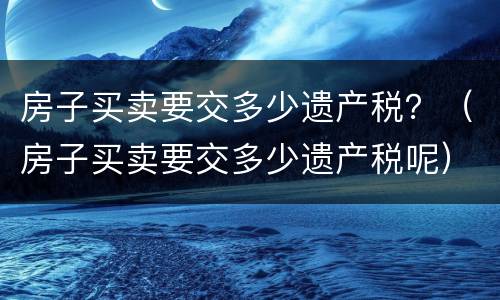 房子买卖要交多少遗产税？（房子买卖要交多少遗产税呢）