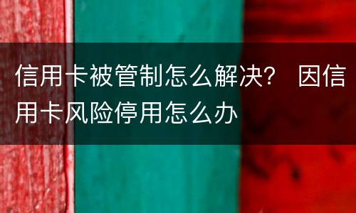 信用卡被管制怎么解决？ 因信用卡风险停用怎么办