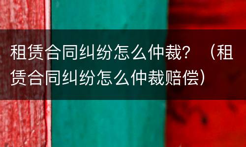 租赁合同纠纷怎么仲裁？（租赁合同纠纷怎么仲裁赔偿）