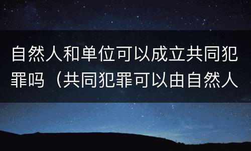 自然人和单位可以成立共同犯罪吗（共同犯罪可以由自然人和单位共同完成）