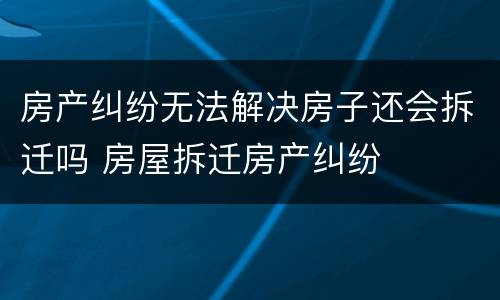 房产纠纷无法解决房子还会拆迁吗 房屋拆迁房产纠纷