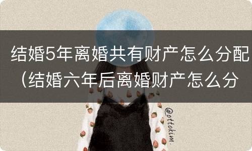 结婚5年离婚共有财产怎么分配（结婚六年后离婚财产怎么分）