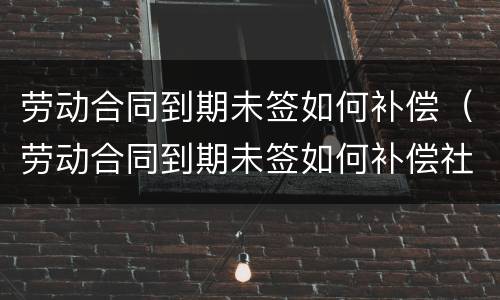 劳动合同到期未签如何补偿（劳动合同到期未签如何补偿社保）