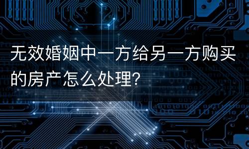无效婚姻中一方给另一方购买的房产怎么处理？