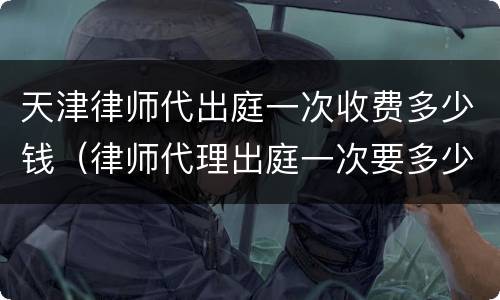 天津律师代出庭一次收费多少钱（律师代理出庭一次要多少钱）