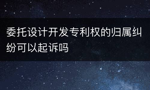 委托设计开发专利权的归属纠纷可以起诉吗