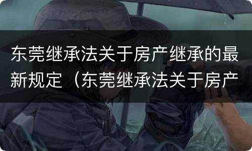 东莞继承法关于房产继承的最新规定（东莞继承法关于房产继承的最新规定文件）