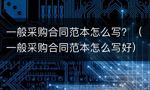 一般采购合同范本怎么写？（一般采购合同范本怎么写好）