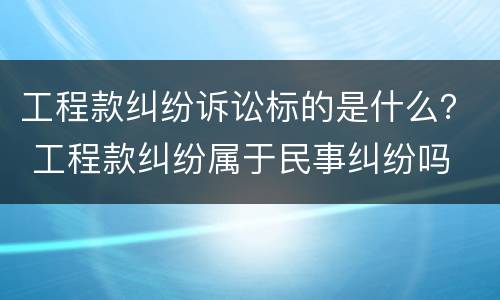 工程款纠纷诉讼标的是什么？ 工程款纠纷属于民事纠纷吗