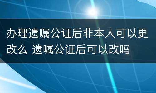 办理遗嘱公证后非本人可以更改么 遗嘱公证后可以改吗