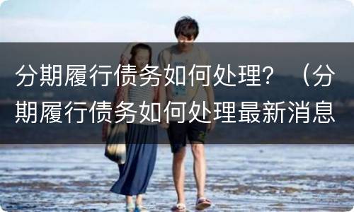 分期履行债务如何处理？（分期履行债务如何处理最新消息）
