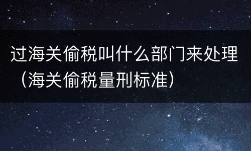 过海关偷税叫什么部门来处理（海关偷税量刑标准）
