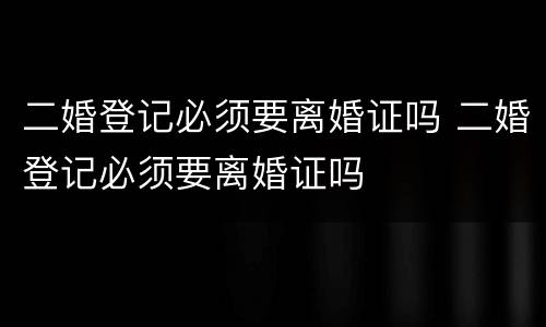 二婚登记必须要离婚证吗 二婚登记必须要离婚证吗