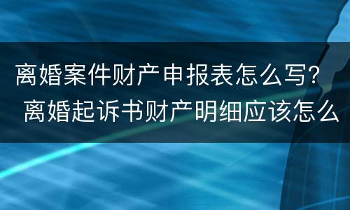 离婚案件财产申报表怎么写？ 离婚起诉书财产明细应该怎么写