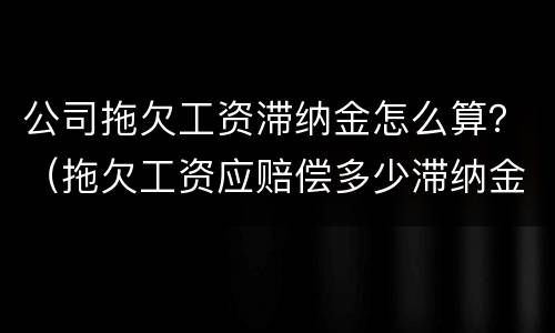 公司拖欠工资滞纳金怎么算？（拖欠工资应赔偿多少滞纳金）