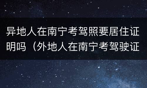 异地人在南宁考驾照要居住证明吗（外地人在南宁考驾驶证需要什么证件）