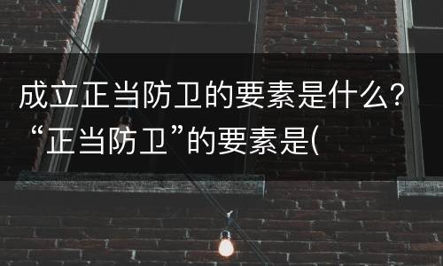 成立正当防卫的要素是什么？ “正当防卫”的要素是(