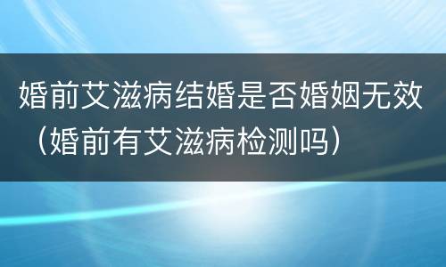 婚前艾滋病结婚是否婚姻无效（婚前有艾滋病检测吗）