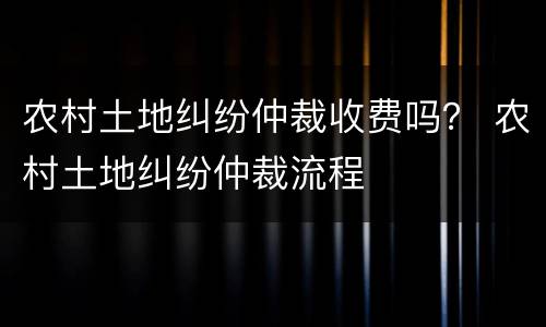 农村土地纠纷仲裁收费吗？ 农村土地纠纷仲裁流程